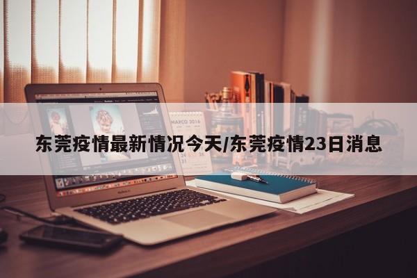 东莞疫情最新情况今天/东莞疫情23日消息