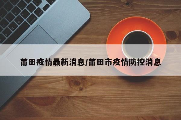 莆田疫情最新消息/莆田市疫情防控消息