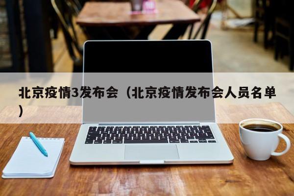北京疫情3发布会（北京疫情发布会人员名单）