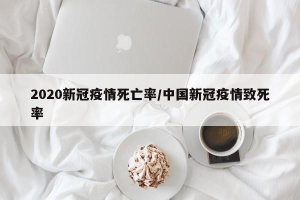 2020新冠疫情死亡率/中国新冠疫情致死率