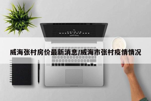 威海张村房价最新消息/威海市张村疫情情况
