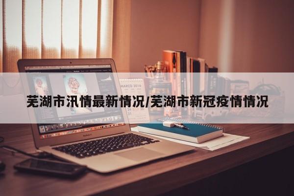 芜湖市汛情最新情况/芜湖市新冠疫情情况