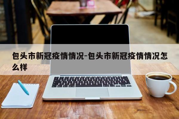 包头市新冠疫情情况-包头市新冠疫情情况怎么样