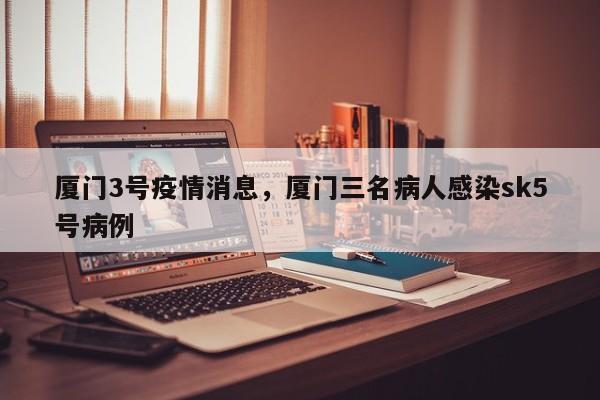 厦门3号疫情消息，厦门三名病人感染sk5号病例