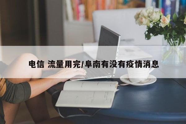 电信 流量用完/阜南有没有疫情消息
