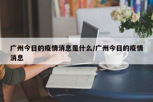 广州今日的疫情消息是什么/广州今日的疫情消息