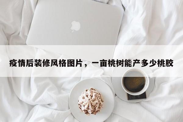 疫情后装修风格图片，一亩桃树能产多少桃胶