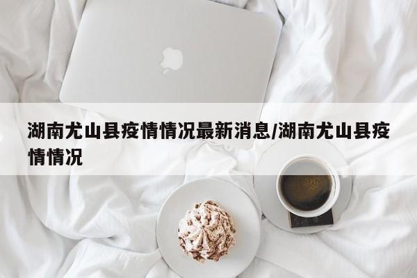 湖南尤山县疫情情况最新消息/湖南尤山县疫情情况