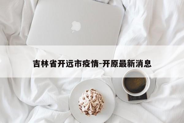吉林省开远市疫情-开原最新消息