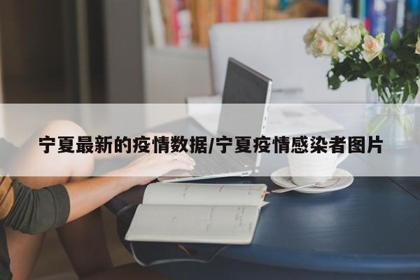 宁夏最新的疫情数据/宁夏疫情感染者图片