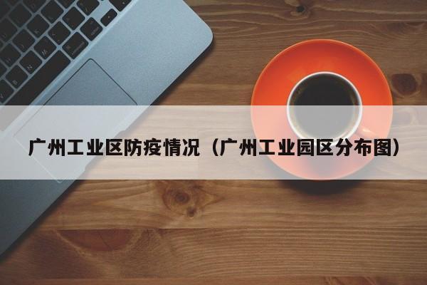 广州工业区防疫情况（广州工业园区分布图）