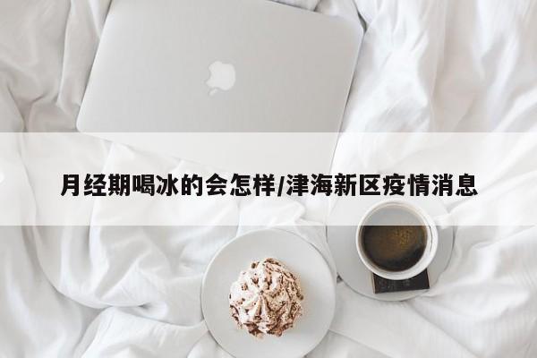 月经期喝冰的会怎样/津海新区疫情消息