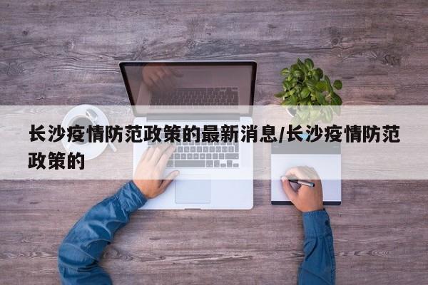 长沙疫情防范政策的最新消息/长沙疫情防范政策的