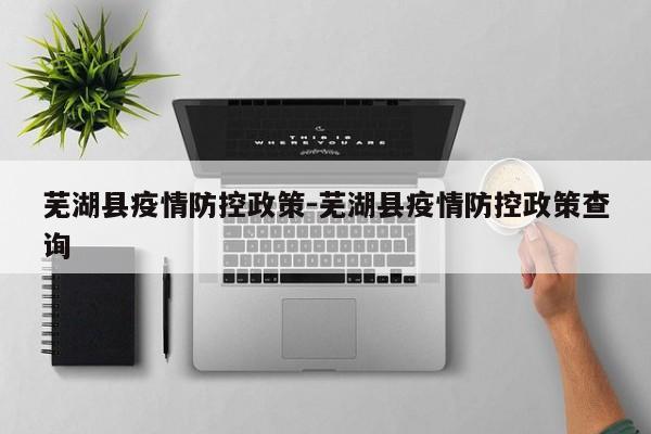 芜湖县疫情防控政策-芜湖县疫情防控政策查询