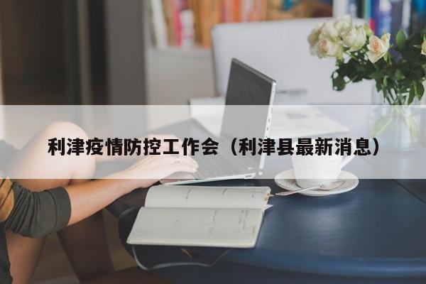 利津疫情防控工作会（利津县最新消息）