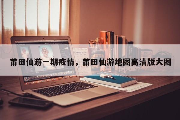 莆田仙游一期疫情,莆田仙游地图高清版大图