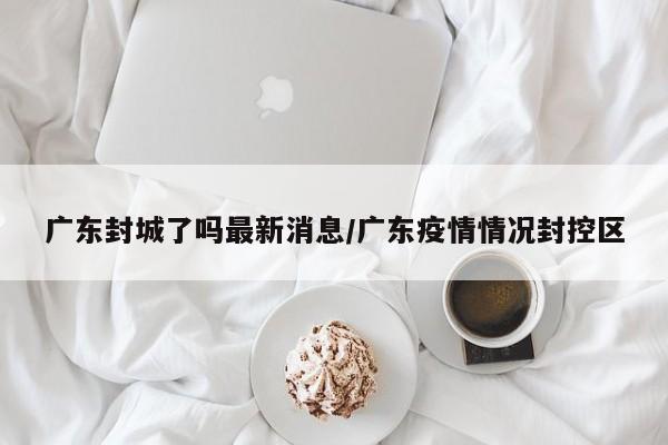 广东封城了吗最新消息/广东疫情情况封控区