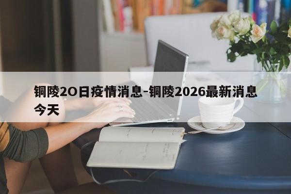 铜陵2O日疫情消息-铜陵2026最新消息今天
