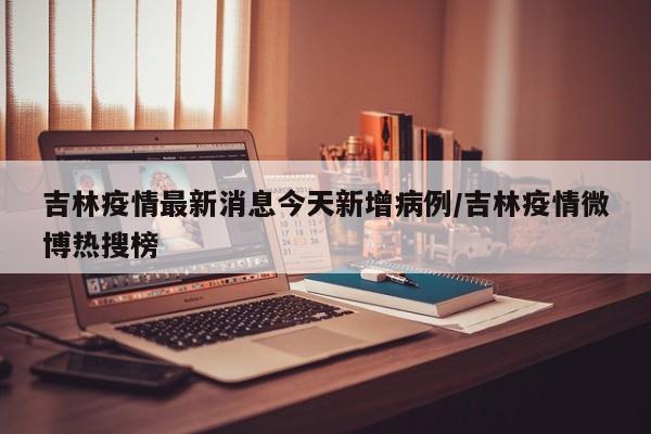 吉林疫情最新消息今天新增病例/吉林疫情微博热搜榜