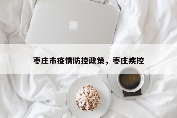 枣庄市疫情防控政策,枣庄疾控