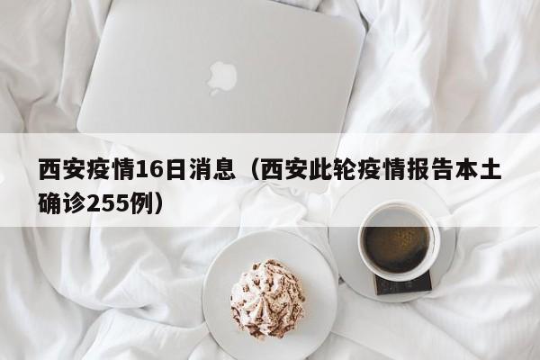 西安疫情16日消息(西安此轮疫情报告本土确诊255例)
