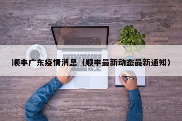 顺丰广东疫情消息（顺丰最新动态最新通知）