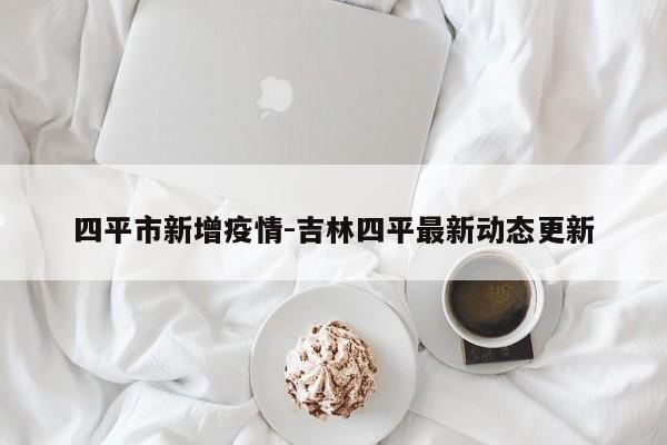 四平市新增疫情-吉林四平最新动态更新