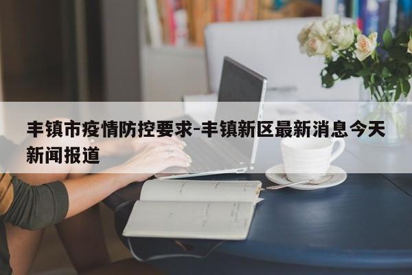 丰镇市疫情防控要求-丰镇新区最新消息今天新闻报道