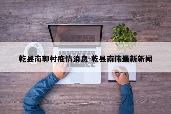 乾县南郭村疫情消息-乾县南伟最新新闻