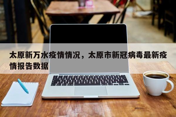 太原新万水疫情情况,太原市新冠病毒最新疫情报告数据
