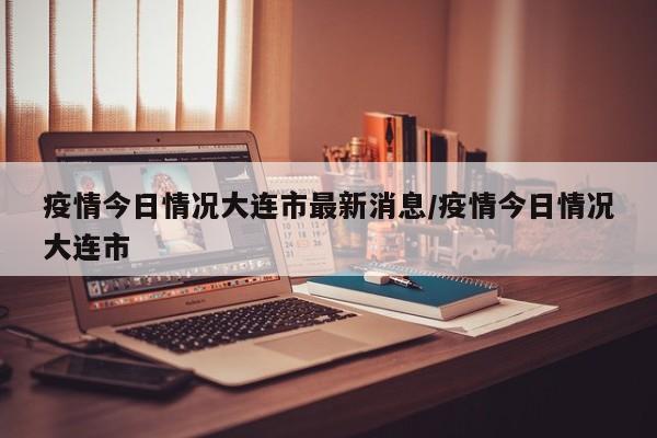 疫情今日情况大连市最新消息/疫情今日情况大连市