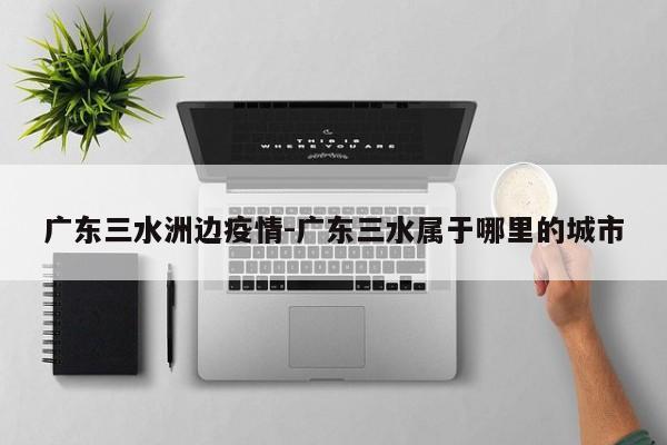 广东三水洲边疫情-广东三水属于哪里的城市