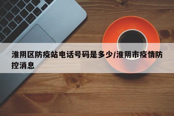 淮阴区防疫站电话号码是多少/淮阴市疫情防控消息
