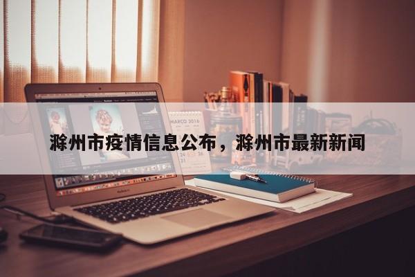 滁州市疫情信息公布，滁州市最新新闻