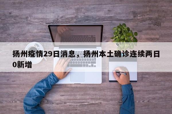 扬州疫情29日消息,扬州本土确诊连续两日0新增