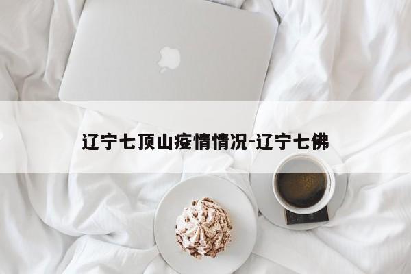 辽宁七顶山疫情情况-辽宁七佛