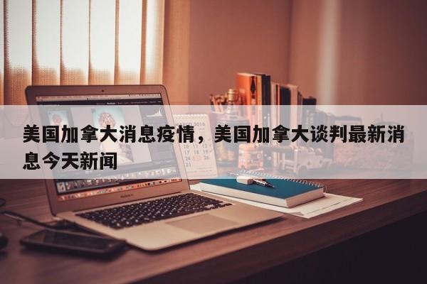美国加拿大消息疫情，美国加拿大谈判最新消息今天新闻