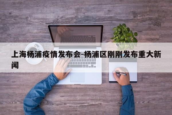 上海杨浦疫情发布会-杨浦区刚刚发布重大新闻
