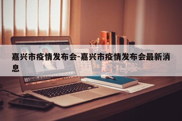 嘉兴市疫情发布会-嘉兴市疫情发布会最新消息