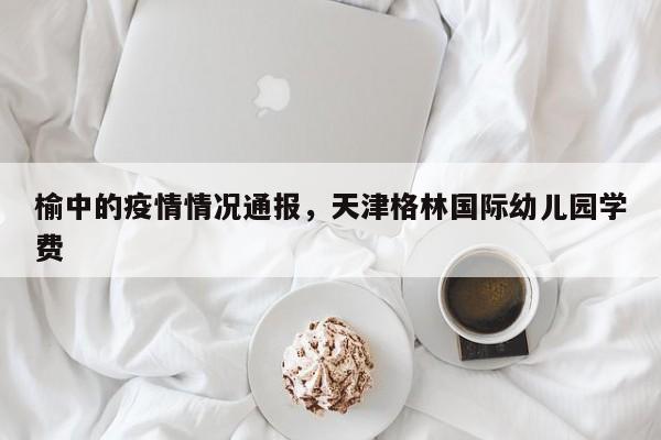 榆中的疫情情况通报，天津格林国际幼儿园学费
